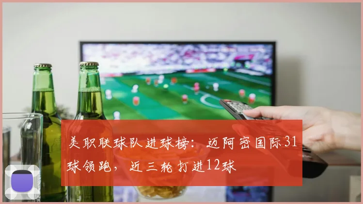 美职联球队进球榜：迈阿密国际31球领跑，近三轮打进12球