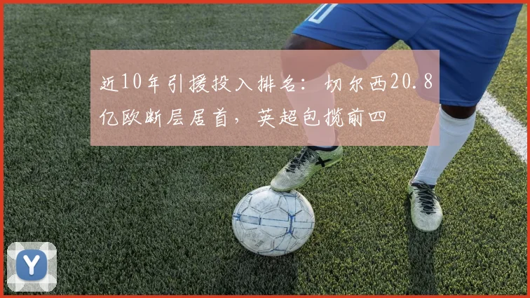 近10年引援投入排名：切尔西20.8亿欧断层居首，英超包揽前四